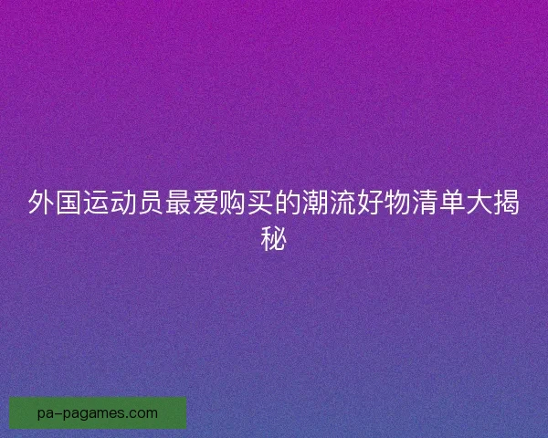 外国运动员最爱购买的潮流好物清单大揭秘